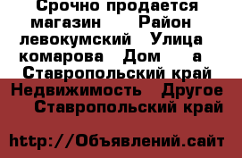 Срочно продается магазин!!! › Район ­ левокумский › Улица ­ комарова › Дом ­ 34а - Ставропольский край Недвижимость » Другое   . Ставропольский край